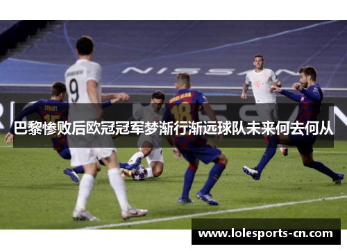 巴黎惨败后欧冠冠军梦渐行渐远球队未来何去何从