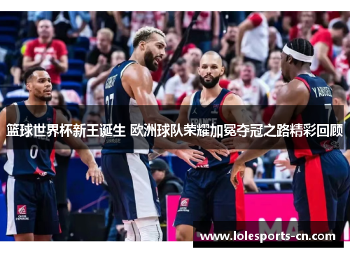 篮球世界杯新王诞生 欧洲球队荣耀加冕夺冠之路精彩回顾