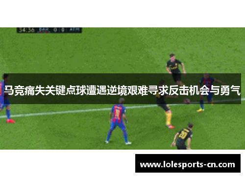马竞痛失关键点球遭遇逆境艰难寻求反击机会与勇气