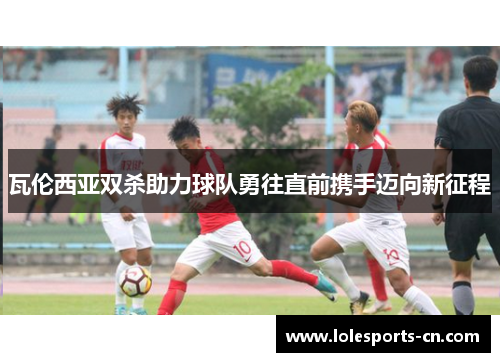 瓦伦西亚双杀助力球队勇往直前携手迈向新征程