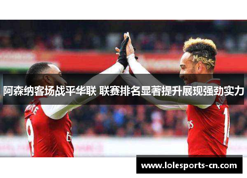 阿森纳客场战平华联 联赛排名显著提升展现强劲实力