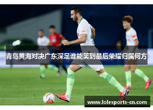 青岛黄海对决广东深足谁能笑到最后荣耀归属何方