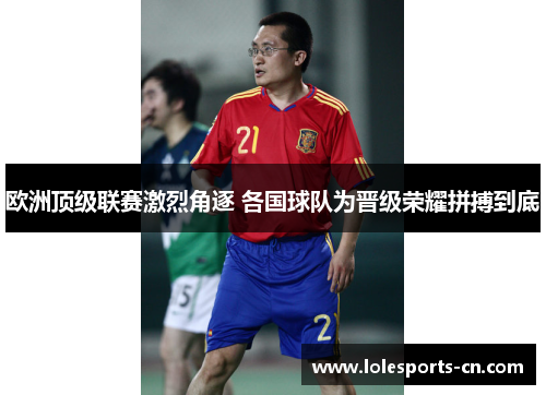 欧洲顶级联赛激烈角逐 各国球队为晋级荣耀拼搏到底